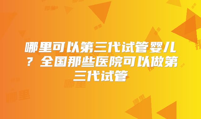 哪里可以第三代试管婴儿?全国那些医院可以做第三代试管