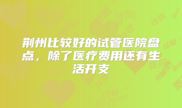 荆州比较好的试管医院盘点，除了医疗费用还有生活开支