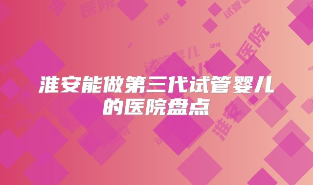 淮安能做第三代试管婴儿的医院盘点