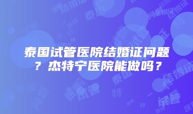 泰国试管医院结婚证问题？杰特宁医院能做吗？