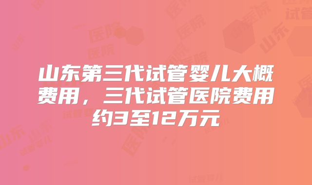 山东第三代试管婴儿大概费用，三代试管医院费用约3至12万元