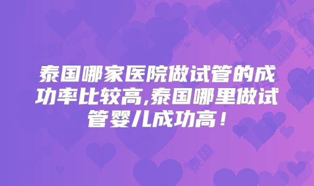 泰国哪家医院做试管的成功率比较高,泰国哪里做试管婴儿成功高！