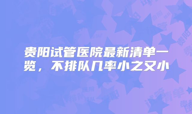 贵阳试管医院最新清单一览，不排队几率小之又小