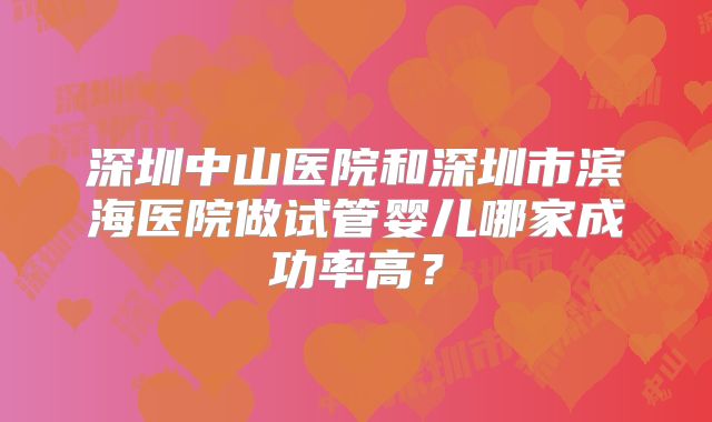 深圳中山医院和深圳市滨海医院做试管婴儿哪家成功率高？