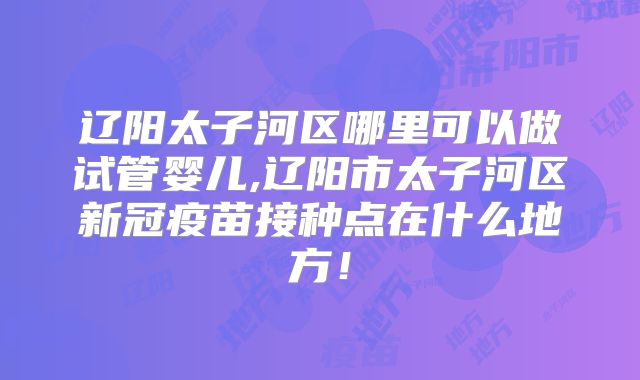 辽阳太子河区哪里可以做试管婴儿,辽阳市太子河区新冠疫苗接种点在什么地方！