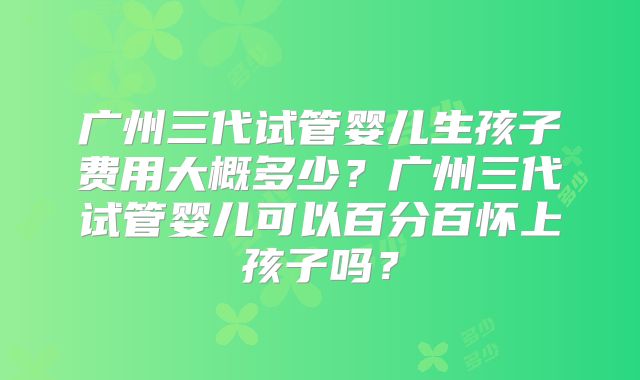 广州三代试管婴儿生孩子费用大概多少？广州三代试管婴儿可以百分百怀上孩子吗？
