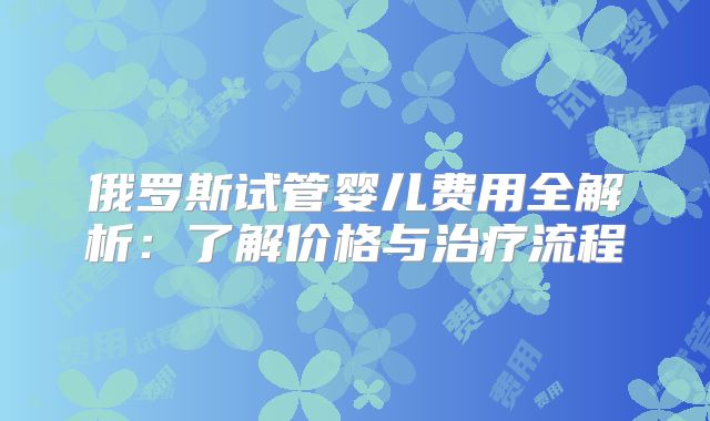 俄罗斯试管婴儿费用全解析:了解价格与治疗流程