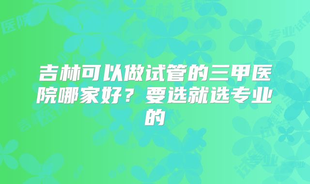 吉林可以做试管的三甲医院哪家好？要选就选专业的