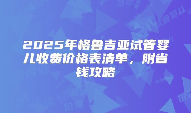 2025年格鲁吉亚试管婴儿收费价格表清单,附省钱攻略