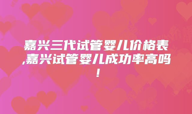 嘉兴三代试管婴儿价格表,嘉兴试管婴儿成功率高吗！