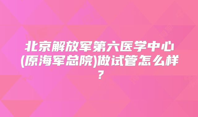 北京解放军第六医学中心(原海军总院)做试管怎么样?
