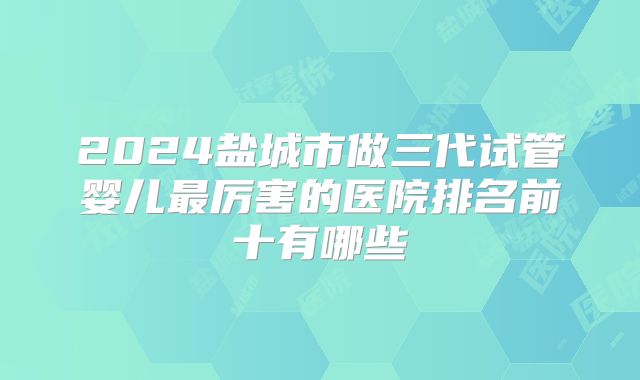 2024盐城市做三代试管婴儿最厉害的医院排名前十有哪些