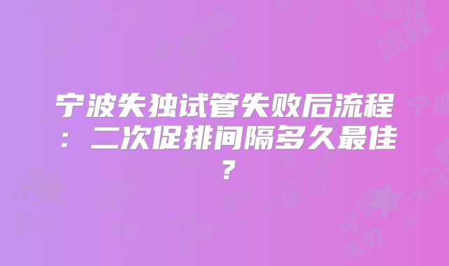 宁波失独试管失败后流程：二次促排间隔多久最佳？