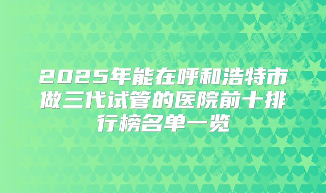 2025年能在呼和浩特市做三代试管的医院前十排行榜名单一览