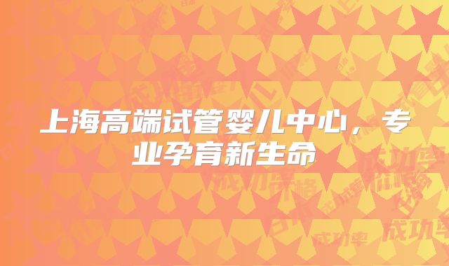上海高端试管婴儿中心,专业孕育新生命