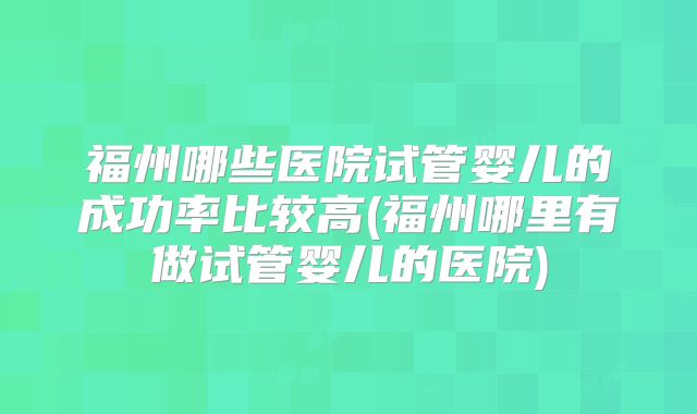 福州哪些医院试管婴儿的成功率比较高(福州哪里有做试管婴儿的医院)
