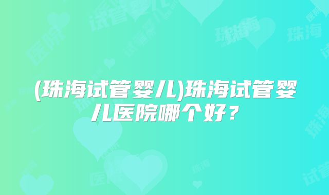 (珠海试管婴儿)珠海试管婴儿医院哪个好？