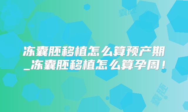冻囊胚移植怎么算预产期_冻囊胚移植怎么算孕周!