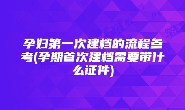 孕妇第一次建档的流程参考(孕期首次建档需要带什么证件)