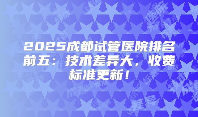 2025成都试管医院排名前五：技术差异大，收费标准更新！