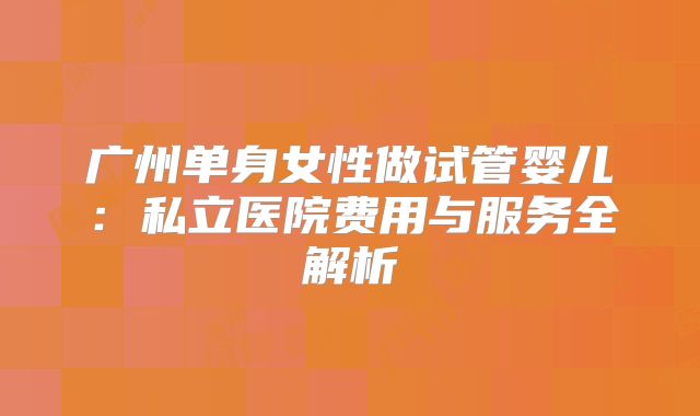 广州单身女性做试管婴儿:私立医院费用与服务全解析