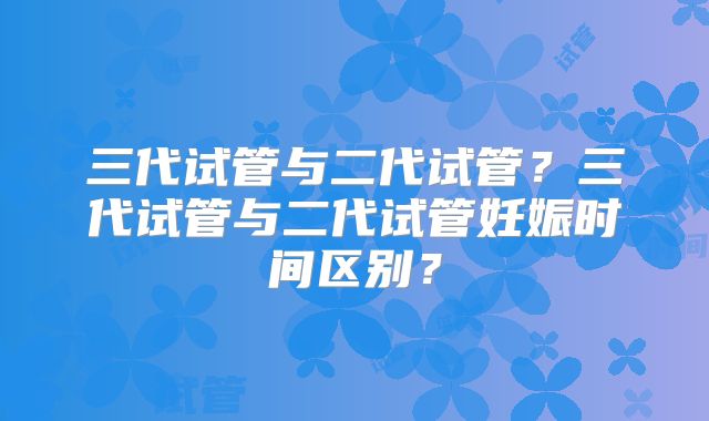 三代试管与二代试管?三代试管与二代试管妊娠时间区别?