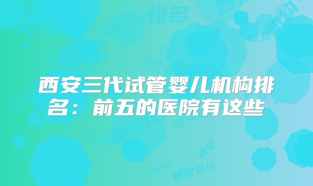 西安三代试管婴儿机构排名：前五的医院有这些