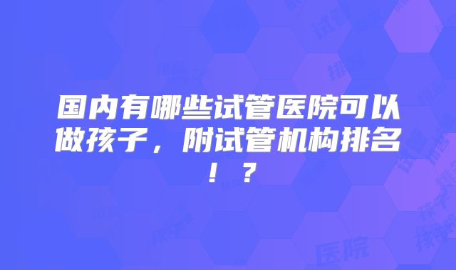 国内有哪些试管医院可以做孩子,附试管机构排名!?
