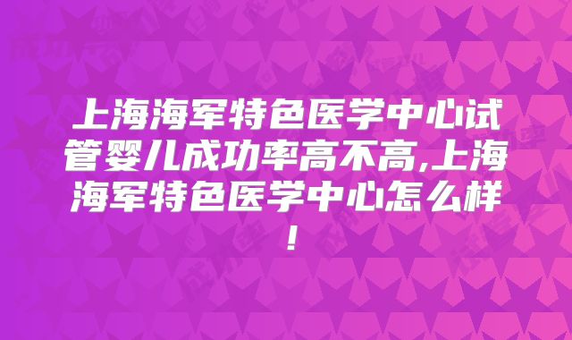 上海海军特色医学中心试管婴儿成功率高不高,上海海军特色医学中心怎么样！