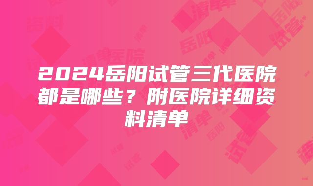 2024岳阳试管三代医院都是哪些？附医院详细资料清单