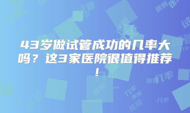 43岁做试管成功的几率大吗？这3家医院很值得推荐！
