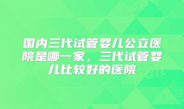 国内三代试管婴儿公立医院是哪一家，三代试管婴儿比较好的医院