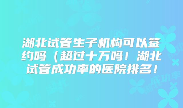 湖北试管生子机构可以签约吗（超过十万吗！湖北试管成功率的医院排名！
