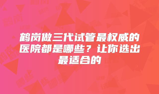 鹤岗做三代试管最权威的医院都是哪些？让你选出最适合的