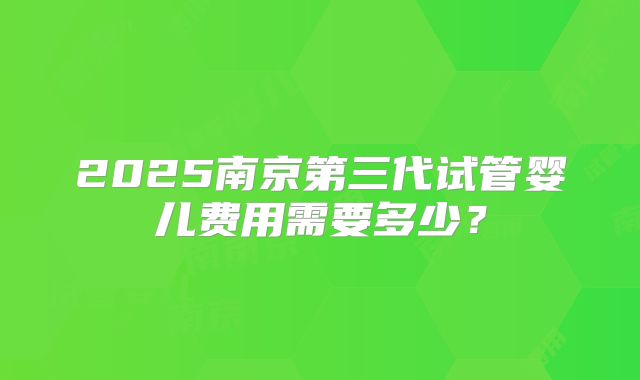 2025南京第三代试管婴儿费用需要多少？