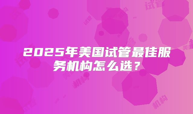 2025年美国试管最佳服务机构怎么选?