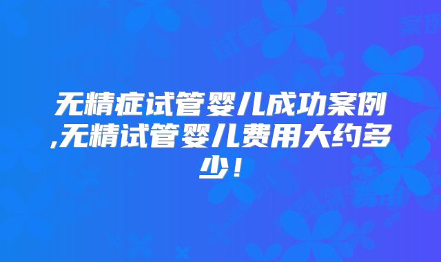 无精症试管婴儿成功案例,无精试管婴儿费用大约多少！