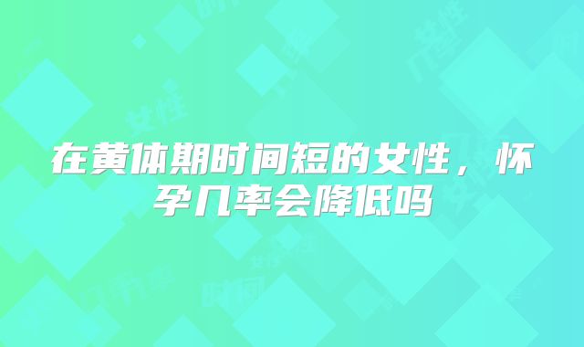在黄体期时间短的女性,怀孕几率会降低吗