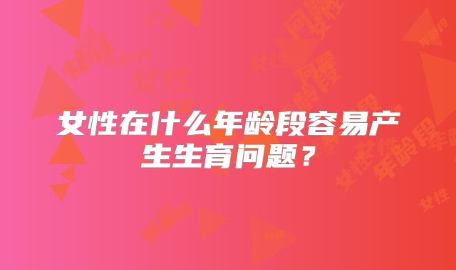 女性在什么年龄段容易产生生育问题？