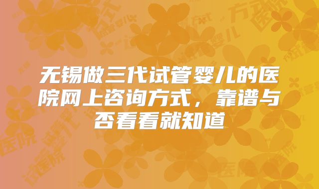 无锡做三代试管婴儿的医院网上咨询方式,靠谱与否看看就知道