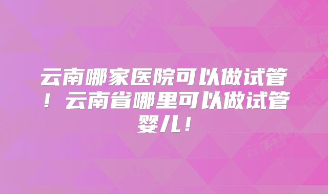 云南哪家医院可以做试管！云南省哪里可以做试管婴儿！