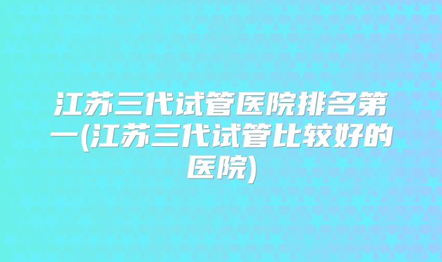 江苏三代试管医院排名第一(江苏三代试管比较好的医院)