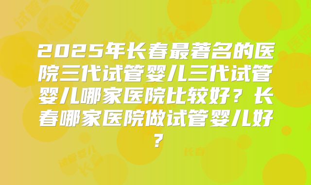 2025年长春最著名的医院三代试管婴儿三代试管婴儿哪家医院比较好?长春哪家医院做试管婴儿好?