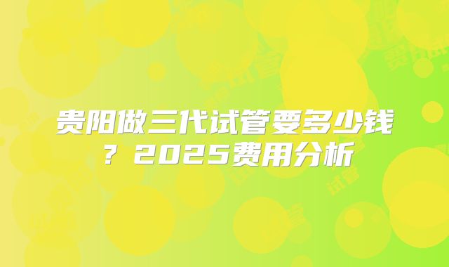 贵阳做三代试管要多少钱？2025费用分析