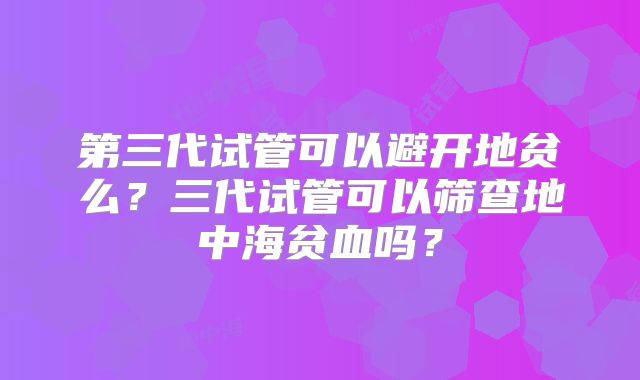 第三代试管可以避开地贫么？三代试管可以筛查地中海贫血吗？