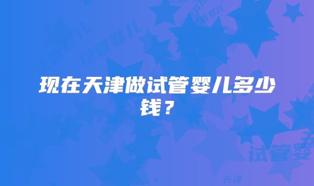 现在天津做试管婴儿多少钱？