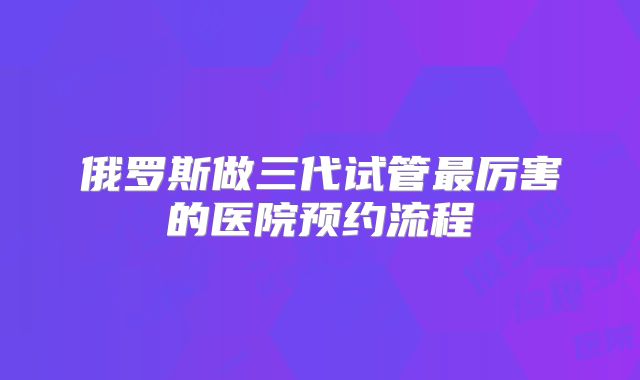 俄罗斯做三代试管最厉害的医院预约流程