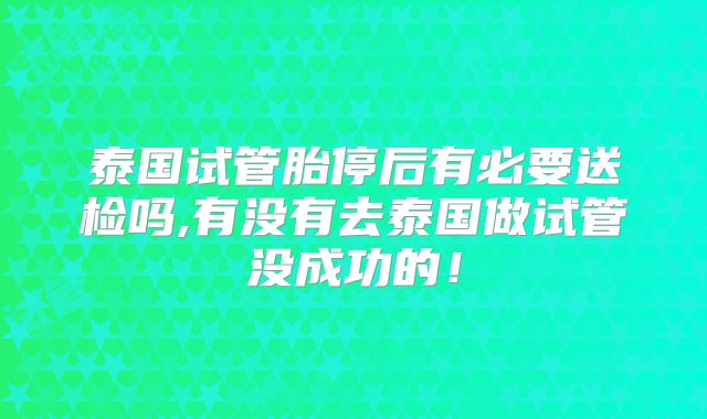 泰国试管胎停后有必要送检吗,有没有去泰国做试管没成功的！