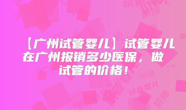 【广州试管婴儿】试管婴儿在广州报销多少医保,做试管的价格!