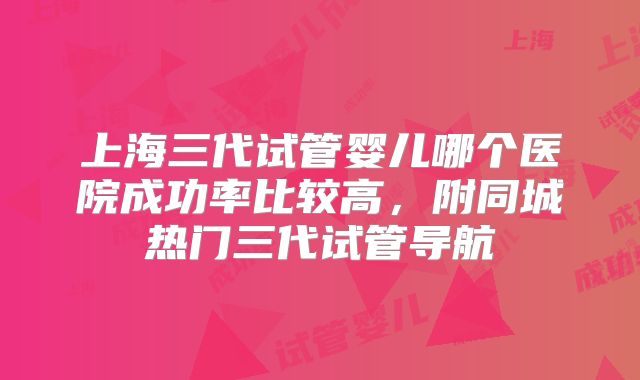 上海三代试管婴儿哪个医院成功率比较高,附同城热门三代试管导航